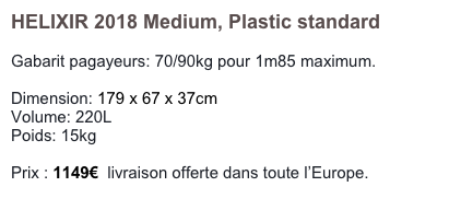 HELIXIR 2018 Medium, Plastic standard

Gabarit pagayeurs: 70/90kg pour 1m85 maximum.

Dimension: 179 x 67 x 37cm
Volume: 220L
Poids: 15kg

Prix : 1149€  livraison offerte dans toute l’Europe.
