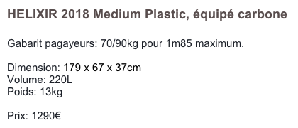 HELIXIR 2018 Medium Plastic, équipé carbone

Gabarit pagayeurs: 70/90kg pour 1m85 maximum.

Dimension: 179 x 67 x 37cm
Volume: 220L
Poids: 13kg

Prix: 1290€