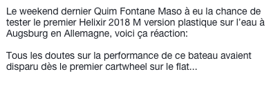 Le weekend dernier Quim Fontane Maso à eu la chance de tester le premier Helixir 2018 M version plastique sur l’eau à Augsburg en Allemagne, voici ça réaction:

Tous les doutes sur la performance de ce bateau avaient disparu dès le premier cartwheel sur le flat...
