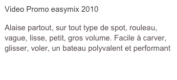 Video Promo easymix 2010

Alaise partout, sur tout type de spot, rouleau, vague, lisse, petit, gros volume. Facile à carver, glisser, voler, un bateau polyvalent et performant